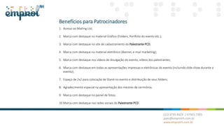 Benefícios para Patrocinadores
1. Acesso ao Mailing List;
2. Marca com destaque no material Gráfico (Folders, Portfolio do evento etc.);
3. Marca com destaque no site de cadastramento do Palestrante PCD;
4. Marca com destaque no material eletrônico (Banner, e-mail marketing);
5. Marca com destaque nos vídeos de divulgação do evento, vídeos dos palestrantes;
6. Marca com destaque em todas as apresentações impressas e eletrônicas do evento (incluindo slide show durante o
evento);
7. Espaço de 2x2 para colocação de Stand no evento e distribuição de seus folders;
8. Agradecimento especial na apresentação dos mestres de cerimônia;
9. Marca com destaque no painel de fotos;
10.Marca com destaque nas redes sociais do Palestrante PCD.
 