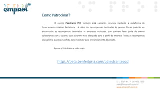 Como Patrocinar?
O evento Palestrante PCD também está captando recursos mediante a plataforma de
financiamento coletivo Benfeitoria. Lá, além das recompensas destinadas às pessoas físicas poderão ser
encontradas as recompensas destinadas às empresas inclusivas, que queiram fazer parte do evento
colaborando com a quantia que acharem mais adequada para o perfil da empresa. Todas as recompensas
equivalem a quantia escolhida pelo investidor para o financiamento do projeto.
Acesse o link abaixo e saiba mais:
https://beta.benfeitoria.com/palestrantepcd
 