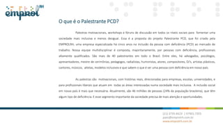 O que é o Palestrante PCD?
Palestras motivacionais, workshops e fóruns de discussão em todos os níveis sociais para fomentar uma
sociedade mais inclusiva e menos desigual. Essa é a proposta do projeto Palestrante PCD, que foi criado pela
EMPROLRH, uma empresa especializada há cinco anos na inclusão da pessoa com deficiência (PCD) ao mercado de
trabalho. Nossa equipe multidisciplinar é composta, majoritariamente, por pessoas com deficiência, profissionais
altamente qualificados. São mais de 40 palestrantes em todo o Brasil. Entre eles, há advogados, psicólogos,
apresentadores, mestre de cerimônias, pedagogos, radialistas, humoristas, atores, compositores, DJ’s, artistas plásticos,
cantores, músicos, atletas, modelos inclusivos e que sabem o que é ser uma pessoa com deficiência em nosso país.
As palestras são motivacionais, com histórias reais, direcionadas para empresas, escolas, universidades, e
para profissionais liberais que atuam em todas as áreas interessadas numa sociedade mais inclusiva. A inclusão social
em nosso país é mais que necessária. Atualmente, são 46 milhões de pessoas (24% da população brasileira), que têm
algum tipo de deficiência. E esse segmento importante da sociedade precisa de mais atenção e oportunidades.
 