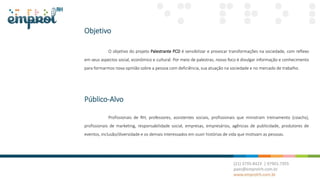 Objetivo
O objetivo do projeto Palestrante PCD é sensibilizar e provocar transformações na sociedade, com reflexo
em seus aspectos social, econômico e cultural. Por meio de palestras, nosso foco é divulgar informação e conhecimento
para formarmos nova opinião sobre a pessoa com deficiência, sua atuação na sociedade e no mercado de trabalho.
Público-Alvo
Profissionais de RH, professores, assistentes sociais, profissionais que ministram treinamento (coachs),
profissionais de marketing, responsabilidade social, empresas, empresários, agências de publicidade, produtores de
eventos, inclusão/diversidade e os demais interessados em ouvir histórias de vida que motivam as pessoas.
 