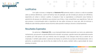 Justificativa
Com ações inclusivas e inteligentes, o Palestrante PCD pretende ampliar a cultura e a visão da sociedade
sobre as diversas deficiências, a partir de histórias reais de superação, que são narradas por pessoas com deficiência,
experientes em cativar e motivar o público. A proposta é levar os espectadores a conhecerem essas histórias é
aproximá-los de pessoas com deficiência que venceram seus limites, e hoje compartilham suas experiências. Tudo isso
para provocar a conscientização sobre a importância de mais ações inclusivas em nosso país, além de estimular a
reflexão de cada indivíduo presente nesses encontros sobre possíveis mudanças culturais e comportamentais.
Resultados Esperados
Ao patrocinar o Palestrante PCD, a sua empresa/entidade estará associando sua marca aos palestrantes
motivacionais, que possuem um grande diferencial de mercado. Isso porque, a grande maioria dos palestrantes encanta
as plateias por onde passam com suas histórias reais de superação, e isso reforçará ainda mais os valores de sua
corporação. E também pode ampliar o potencial da empresa no aumento da sua base de clientes/associados. Com o
patrocínio, os palestrantes que são de fora da cidade do Rio de Janeiro, também terão a oportunidade de marcar
presença no evento.
 