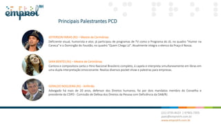 Principais Palestrantes PCD
JEFFERSON FARIAS (RJ) – Mestre de Cerimônias
Deficiente visual, humorista e ator, já participou de programas de TV como o Programa do Jô, no quadro "Humor na
Caneca" e o Domingão do Faustão, no quadro "Quem Chega Lá". Atualmente integra o elenco da Praça é Nossa.
GERALDO NOGUEIRA (RJ) - Anfitrião
Advogado há mais de 20 anos, defensor dos Direitos humanos, foi por dois mandatos membro do Conselho e
presidente da CDPD - Comissão de Defesa dos Direitos da Pessoa com Deficiência da OAB/RJ.
SARA BENTES (RJ) – Mestre de Cerimônias
Cantora e compositora canta o Hino Nacional Brasileiro completo, à capela e interpreta simultaneamente em libras em
uma dupla interpretação emocionante. Realiza diversos pocket show e palestras para empresas.
 
