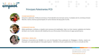 Principais Palestrantes PCD
CHRISTINA H. BRASIL (RJ)
Professora Universitária da UNIABEU no curso de Educação Física, graduada em Pedagogia e Direito, mestre em
Educação com especialização em Educação Especial – Deficiência Visual e palestrante com foco na inclusão da PCD.
CLODOALDO SILVA (RJ)
Atleta paralímpico, conheceu a natação como processo de reabilitação. Hoje é um dos maiores nadadores da história
do Brasil e do mundo. Coleciona 06 medalhas de ouro, 05 de prata e 02 de bronze em jogos paraolímpicos.
VIVIANE MACEDO (RJ)
Dançarina cadeirante, Professora de Dança e Porta Bandeira do Carnaval carioca. Fundadora da Cia. de Dança Viviane
Macedo, realizou diversas apresentações em vários festivais de dança pelo mundo.
 