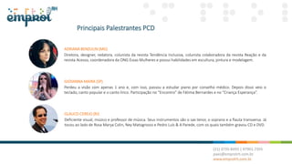 Principais Palestrantes PCD
ADRIANA BENZULIN (MG)
Diretora, designer, redatora, colunista da revista Tendência Inclusiva, colunista colaboradora da revista Reação e da
revista Acesso, coordenadora da ONG Essas Mulheres e possui habilidades em escultura, pintura e modelagem.
GIOVANNA MAIRA (SP)
Perdeu a visão com apenas 1 ano e, com isso, passou a estudar piano por conselho médico. Depois disso veio o
teclado, canto popular e o canto lírico. Participação no “Encontro” de Fátima Bernardes e no “Criança Esperança”.
GLAUCO CEREJO (RJ)
Deficiente visual, músico e professor de música. Seus instrumentos são o sax tenor, o soprano e a flauta transversa. Já
tocou ao lado de Rosa Marya Colin, Ney Matogrosso e Pedro Luís & A Parede, com os quais também gravou CD e DVD.
 