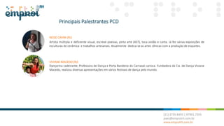 Principais Palestrantes PCD
NEISE CAVINI (RJ)
Artista múltipla e deficiente visual, escreve poesias, pinta arte (AST), toca violão e canta. Já fez várias exposições de
esculturas de cerâmica e trabalhos artesanais. Atualmente dedica-se as artes cênicas com a produção de esquetes.
VIVIANE MACEDO (RJ)
Dançarina cadeirante, Professora de Dança e Porta Bandeira do Carnaval carioca. Fundadora da Cia. de Dança Viviane
Macedo, realizou diversas apresentações em vários festivais de dança pelo mundo.
 