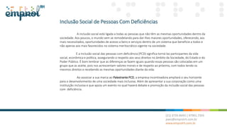 Inclusão Social de Pessoas Com Deficiências
A inclusão social está ligada a todas as pessoas que não têm as mesmas oportunidades dentro da
sociedade. Aos poucos, o mundo vem se remodelando para dar-lhes maiores oportunidades, oferecendo, aos
mais necessitados, oportunidades de acesso a bens e serviços dentro de um sistema que beneficie a todos e
não apenas aos mais favorecidos no sistema meritocrático vigente na sociedade.
E a inclusão social das pessoas com deficiência (PCD) significa torná-las participantes da vida
social, econômica e política, assegurando o respeito aos seus direitos no âmbito da Sociedade, do Estado e do
Poder Público. É bom lembrar que as diferenças se fazem iguais quando essas pessoas são colocadas em um
grupo que as aceite, pois nos acrescentam valores morais e de respeito ao próximo, com todos tendo os
mesmos direitos e recebendo as mesmas oportunidades diante da vida.
Ao associar a sua marca ao Palestrante PCD, a empresa incentivadora ampliará o seu horizonte
para o desenvolvimento de uma sociedade mais inclusiva. Além de apresentar a sua corporação como uma
instituição inclusiva e que apoia um evento no qual haverá debate e promoção da inclusão social das pessoas
com deficiência.
 