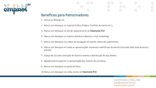 Benefícios para Patrocinadores
1. Acesso ao Mailing List;
2. Marca com destaque no material Gráfico (Folders, Portfolio do evento etc.);
3. Marca com destaque no site de cadastramento do Palestrante PCD;
4. Marca com destaque no material eletrônico (Banner, e-mail marketing);
5. Marca com destaque nos vídeos de divulgação do evento, vídeos dos palestrantes;
6. Marca com destaque em todas as apresentações impressas e eletrônicas do evento (incluindo slide show durante o
evento);
7. Espaço de 2x2 para colocação de Stand no evento e distribuição de seus folders;
8. Agradecimento especial na apresentação dos mestres de cerimônia;
9. Marca com destaque no painel de fotos;
10.Marca com destaque nas redes sociais do Palestrante PCD.
 