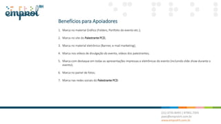Benefícios para Apoiadores
1. Marca no material Gráfico (Folders, Portfolio do evento etc.);
2. Marca no site do Palestrante PCD;
3. Marca no material eletrônico (Banner, e-mail marketing);
4. Marca nos vídeos de divulgação do evento, vídeos dos palestrantes;
5. Marca com destaque em todas as apresentações impressas e eletrônicas do evento (incluindo slide show durante o
evento);
6. Marca no painel de fotos;
7. Marca nas redes sociais do Palestrante PCD.
 