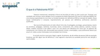 O que é o Palestrante PCD?
Palestras motivacionais, workshops e fóruns de discussão em todos os níveis sociais para fomentar uma
sociedade mais inclusiva, menos desigual. Essa é a proposta do projeto Palestrante PCD, que foi criado pela EMPROL RH,
uma empresa especializada há cinco anos na inclusão da pessoa com deficiência (PCD) ao mercado de trabalho. Nossa
equipe multidisciplinar é composta, majoritariamente, por pessoas com deficiência, profissionais altamente
qualificados.
São mais de 40 palestrantes em todo o Brasil. Entre eles, há advogados, psicólogos, apresentadores, mestre
de cerimônias, pedagogos, radialistas, humoristas, atores, compositores, DJ’s, artistas plásticos, cantores, músicos,
atletas, modelos inclusivos e que sabem o que é ser uma pessoa com deficiência em nosso país. As palestras são
motivacionais, com histórias reais, direcionadas para empresas, escolas, universidades, e para profissionais liberais que
atuam em todas as áreas interessadas numa sociedade mais inclusiva.
A inclusão social em nosso país é legal e urgente. Atualmente, são 46 milhões de pessoas (24% da população
brasileira), que têm algum tipo de deficiência. E esse segmento importante da sociedade precisa de mais atenção e
oportunidades.
 