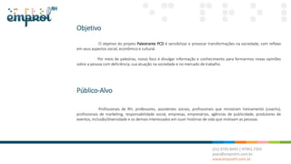 Objetivo
O objetivo do projeto Palestrante PCD é sensibilizar e provocar transformações na sociedade, com reflexo
em seus aspectos social, econômico e cultural.
Por meio de palestras, nosso foco é divulgar informação e conhecimento para formarmos novas opiniões
sobre a pessoa com deficiência, sua atuação na sociedade e no mercado de trabalho.
Público-Alvo
Profissionais de RH, professores, assistentes sociais, profissionais que ministram treinamento (coachs),
profissionais de marketing, responsabilidade social, empresas, empresários, agências de publicidade, produtores de
eventos, inclusão/diversidade e os demais interessados em ouvir histórias de vida que motivam as pessoas.
 