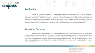 Justificativa
Com ações inclusivas e inteligentes, o Palestrante PCD pretende ampliar a cultura e a visão da sociedade
sobre as diversas deficiências, a partir de histórias reais de superação, que são narradas por pessoas com deficiência,
experientes em cativar e motivar o público. A proposta é levar os espectadores a conhecerem essas histórias é
aproximá-los de pessoas com deficiência que venceram seus limites, e hoje compartilham suas experiências. Tudo isso
para provocar a conscientização sobre a importância de mais ações inclusivas em nosso país, além de estimular a
reflexão de cada indivíduo presentes nesses encontros sobre possíveis mudanças culturais e comportamentais.
Resultados Esperados
Ao patrocinar o Palestrante PCD, a sua empresa/entidade estará associando sua marca aos palestrantes
motivacionais, que possuem um grande diferencial de mercado. Isso porque, a grande maioria dos palestrantes encanta
as plateias por onde passam com sua histórias reais de superação, e isso reforçará ainda mais os valores de sua
corporação. E também pode ampliar o potencial da empresa no aumento da sua base de clientes/associados. Com o
patrocínio, os palestrantes que são de fora da cidade do Rio de Janeiro, também terão a oportunidade de marcar
presença no evento.
 