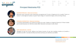 Principais Palestrantes PCD
JEFFERSON FARIAS (RJ) – Mestre de Cerimônias
Deficiente visual, humorista e ator, já participou de programas de TV como o Programa do Jô, no quadro "Humor na
Caneca" e o Domingão do Faustão, no quadro "Quem Chega Lá". Atualmente integra o elenco da Praça é Nossa.
FERNANDA HONORATO (RJ) – Mestre de Cerimônias
É a primeira apresentadora com Síndrome de Down do mundo. Trabalha no Programa Especial da TV Brasil voltado
para inclusão da pessoa com deficiência desde 2006. Palestrante renomada em todo o Brasil.
GERAL NOGUEIRA (RJ) - Anfitrião
Advogado há mais de 20 anos, defensor dos Direitos humanos, foi por dois mandatos membro do Conselho e
presidente da CDPD - Comissão de Defesa dos Direitos da Pessoa com Deficiência da OAB/RJ.
 