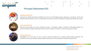 Principais Palestrantes PCD
ETHEL ROSENFELD (RJ)
Deficiente visual desde os 13 anos, formada em Letras – Português e Inglês e também em Educação Especial. É a
primeira professora cega do Município do Rio de Janeiro. Ajudou a introduzir a cultura do cão-guia no Brasil.
JEFERSON MAIA (RJ)
Tetraplégico há 27 anos por um tiro na coluna cervical vitimado de um assalto, posteriormente agravado num
acidente de carro após noitada e bebida alcoólica. Atualmente ministra palestras motivacionais pelo Brasil.
ANDERSON FARIAS (SP)
Graduado em Gestão de Eventos trabalha há 12 anos com Tecnologia Assistiva, palestras e consultoria. Há 10 anos
trabalha profissionalmente como DJ. É idealizador do primeiro curso de DJ totalmente voltado para deficientes visuais.
 