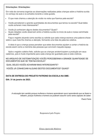 Orientações: Orientações:
Em roda de conversa organize as observações realizadas pelas crianças sobre a história ouvida
no começo da aula e os achados durante a visita guiada.
 O que mais chamou a atenção de vocês na visita que fizemos pela escola?
 Vocês perceberam a grande quantidades de documentos que temos na escola? Qual deles
vocês acharam mais interessante?
 Vocês já conheciam alguns destes documentos? Quais?
 Quais relações vocês observam entre a história ouvida no início da aula e nossa caminhada
pela escola?
Faça o registro atuando como escriba ou solicite que cada criança escreva uma palavra-chave
sobre o que mais lhe chamou a atenção, formando uma lista de palavras coletiva.
A ideia é que a criança possa perceber que estes documentos ajudam a contar a história da
escola assim como a memória das pessoas que convivem naquele espaço.
Após o registro coletivo feito, solicite que as crianças anotem/copiem a produção em seus
cadernos, pois é muito importante para cada criança ter guardado para si esta vivência.
NO ARQUIVO DE SISTEMATIZAÇÃO VOCÊS PERCEBERAM A GRANDE QUANTIDADE DE
DOCUMENTOS QUE SE TEM NA ESCOLA?
QUAL DELES VOCÊS ACHARAM MAIS INTERESSANTE?
VOCÊS JÁ CONHECIAM ALGUNS DESTES DOCUMENTOS? QUAIS?
DATA DE ENTREGA DO PROJETO PATRONO DA ESCOLA NA SME:
DIA: 31 de janeiro de 2023.
A educação tem sentido porque mulheres e homens aprenderam que é aprendendo que se fazem e
refazem, porque mulheres e homens se puderam assumir como seres capazes de saber.
Paulo Freire
Responsável pelo Projeto:
Eleuza Aparecida Medeiros
 