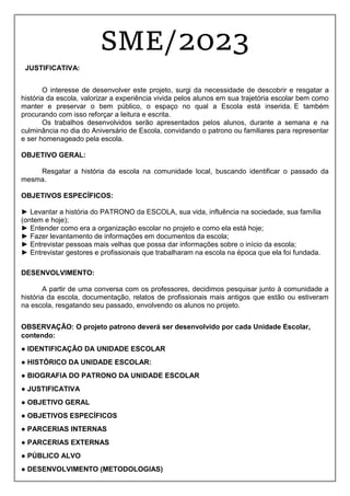 SME/2023
JUSTIFICATIVA:
O interesse de desenvolver este projeto, surgi da necessidade de descobrir e resgatar a
história da escola, valorizar a experiência vivida pelos alunos em sua trajetória escolar bem como
manter e preservar o bem público, o espaço no qual a Escola está inserida. E também
procurando com isso reforçar a leitura e escrita.
Os trabalhos desenvolvidos serão apresentados pelos alunos, durante a semana e na
culminância no dia do Aniversário de Escola, convidando o patrono ou familiares para representar
e ser homenageado pela escola.
OBJETIVO GERAL:
Resgatar a história da escola na comunidade local, buscando identificar o passado da
mesma.
OBJETIVOS ESPECÍFICOS:
► Levantar a história do PATRONO da ESCOLA, sua vida, influência na sociedade, sua família
(ontem e hoje);
► Entender como era a organização escolar no projeto e como ela está hoje;
► Fazer levantamento de informações em documentos da escola;
► Entrevistar pessoas mais velhas que possa dar informações sobre o início da escola;
► Entrevistar gestores e profissionais que trabalharam na escola na época que ela foi fundada.
DESENVOLVIMENTO:
A partir de uma conversa com os professores, decidimos pesquisar junto à comunidade a
história da escola, documentação, relatos de profissionais mais antigos que estão ou estiveram
na escola, resgatando seu passado, envolvendo os alunos no projeto.
OBSERVAÇÃO: O projeto patrono deverá ser desenvolvido por cada Unidade Escolar,
contendo:
● IDENTIFICAÇÃO DA UNIDADE ESCOLAR
● HISTÓRICO DA UNIDADE ESCOLAR:
● BIOGRAFIA DO PATRONO DA UNIDADE ESCOLAR
● JUSTIFICATIVA
● OBJETIVO GERAL
● OBJETIVOS ESPECÍFICOS
● PARCERIAS INTERNAS
● PARCERIAS EXTERNAS
● PÚBLICO ALVO
● DESENVOLVIMENTO (METODOLOGIAS)
 