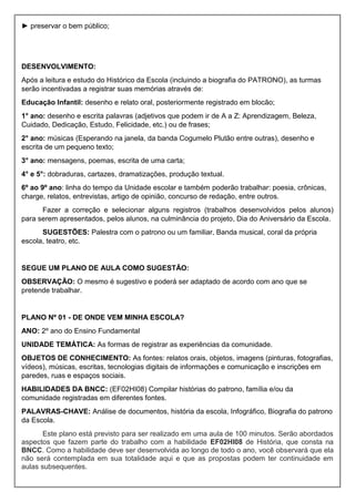 ► preservar o bem público;
DESENVOLVIMENTO:
Após a leitura e estudo do Histórico da Escola (incluindo a biografia do PATRONO), as turmas
serão incentivadas a registrar suas memórias através de:
Educação Infantil: desenho e relato oral, posteriormente registrado em blocão;
1° ano: desenho e escrita palavras (adjetivos que podem ir de A a Z: Aprendizagem, Beleza,
Cuidado, Dedicação, Estudo, Felicidade, etc.) ou de frases;
2° ano: músicas (Esperando na janela, da banda Cogumelo Plutão entre outras), desenho e
escrita de um pequeno texto;
3° ano: mensagens, poemas, escrita de uma carta;
4° e 5°: dobraduras, cartazes, dramatizações, produção textual.
6º ao 9º ano: linha do tempo da Unidade escolar e também poderão trabalhar: poesia, crônicas,
charge, relatos, entrevistas, artigo de opinião, concurso de redação, entre outros.
Fazer a correção e selecionar alguns registros (trabalhos desenvolvidos pelos alunos)
para serem apresentados, pelos alunos, na culminância do projeto, Dia do Aniversário da Escola.
SUGESTÕES: Palestra com o patrono ou um familiar, Banda musical, coral da própria
escola, teatro, etc.
SEGUE UM PLANO DE AULA COMO SUGESTÃO:
OBSERVAÇÃO: O mesmo é sugestivo e poderá ser adaptado de acordo com ano que se
pretende trabalhar.
PLANO Nº 01 - DE ONDE VEM MINHA ESCOLA?
ANO: 2º ano do Ensino Fundamental
UNIDADE TEMÁTICA: As formas de registrar as experiências da comunidade.
OBJETOS DE CONHECIMENTO: As fontes: relatos orais, objetos, imagens (pinturas, fotografias,
vídeos), músicas, escritas, tecnologias digitais de informações e comunicação e inscrições em
paredes, ruas e espaços sociais.
HABILIDADES DA BNCC: (EF02HI08) Compilar histórias do patrono, família e/ou da
comunidade registradas em diferentes fontes.
PALAVRAS-CHAVE: Análise de documentos, história da escola, Infográfico, Biografia do patrono
da Escola.
Este plano está previsto para ser realizado em uma aula de 100 minutos. Serão abordados
aspectos que fazem parte do trabalho com a habilidade EF02HI08 de História, que consta na
BNCC. Como a habilidade deve ser desenvolvida ao longo de todo o ano, você observará que ela
não será contemplada em sua totalidade aqui e que as propostas podem ter continuidade em
aulas subsequentes.
 