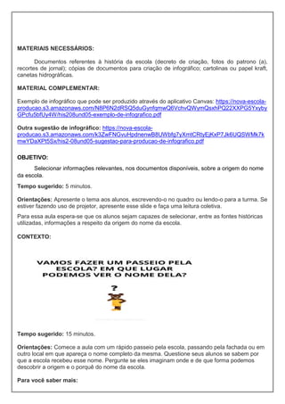 MATERIAIS NECESSÁRIOS:
Documentos referentes à história da escola (decreto de criação, fotos do patrono (a),
recortes de jornal); cópias de documentos para criação de infográfico; cartolinas ou papel kraft,
canetas hidrográficas.
MATERIAL COMPLEMENTAR:
Exemplo de infográfico que pode ser produzido através do aplicativo Canvas: https://nova-escola-
producao.s3.amazonaws.com/N8P6N2dRSQ5duGynfqmwQ6VchvQWymQsxhPQ22XXPG5Yxyby
GPcfu5bfUy4W/his208und05-exemplo-de-infografico.pdf
Outra sugestão de infográfico: https://nova-escola-
producao.s3.amazonaws.com/k3ZwFNGvuHpdnenwB8UWbfg7yXmtCRtyEjKxP7Jk6UQSWMk7k
mwYDaXPt5Sx/his2-08und05-sugestao-para-producao-de-infografico.pdf
OBJETIVO:
Selecionar informações relevantes, nos documentos disponíveis, sobre a origem do nome
da escola.
Tempo sugerido: 5 minutos.
Orientações: Apresente o tema aos alunos, escrevendo-o no quadro ou lendo-o para a turma. Se
estiver fazendo uso de projetor, apresente esse slide e faça uma leitura coletiva.
Para essa aula espera-se que os alunos sejam capazes de selecionar, entre as fontes históricas
utilizadas, informações a respeito da origem do nome da escola.
CONTEXTO:
Tempo sugerido: 15 minutos.
Orientações: Comece a aula com um rápido passeio pela escola, passando pela fachada ou em
outro local em que apareça o nome completo da mesma. Questione seus alunos se sabem por
que a escola recebeu esse nome. Pergunte se eles imaginam onde e de que forma podemos
descobrir a origem e o porquê do nome da escola.
Para você saber mais:
 