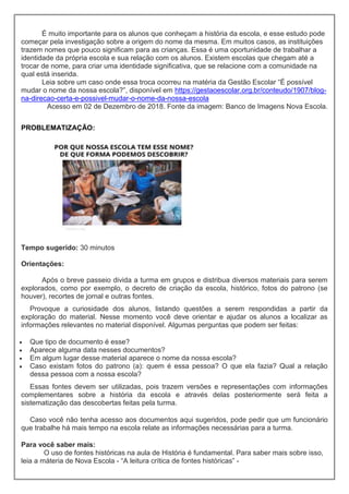 É muito importante para os alunos que conheçam a história da escola, e esse estudo pode
começar pela investigação sobre a origem do nome da mesma. Em muitos casos, as instituições
trazem nomes que pouco significam para as crianças. Essa é uma oportunidade de trabalhar a
identidade da própria escola e sua relação com os alunos. Existem escolas que chegam até a
trocar de nome, para criar uma identidade significativa, que se relacione com a comunidade na
qual está inserida.
Leia sobre um caso onde essa troca ocorreu na matéria da Gestão Escolar “É possível
mudar o nome da nossa escola?”, disponível em https://gestaoescolar.org.br/conteudo/1907/blog-
na-direcao-certa-e-possivel-mudar-o-nome-da-nossa-escola
Acesso em 02 de Dezembro de 2018. Fonte da imagem: Banco de Imagens Nova Escola.
PROBLEMATIZAÇÃO:
Tempo sugerido: 30 minutos
Orientações:
Após o breve passeio divida a turma em grupos e distribua diversos materiais para serem
explorados, como por exemplo, o decreto de criação da escola, histórico, fotos do patrono (se
houver), recortes de jornal e outras fontes.
Provoque a curiosidade dos alunos, listando questões a serem respondidas a partir da
exploração do material. Nesse momento você deve orientar e ajudar os alunos a localizar as
informações relevantes no material disponível. Algumas perguntas que podem ser feitas:
 Que tipo de documento é esse?
 Aparece alguma data nesses documentos?
 Em algum lugar desse material aparece o nome da nossa escola?
 Caso existam fotos do patrono (a): quem é essa pessoa? O que ela fazia? Qual a relação
dessa pessoa com a nossa escola?
Essas fontes devem ser utilizadas, pois trazem versões e representações com informações
complementares sobre a história da escola e através delas posteriormente será feita a
sistematização das descobertas feitas pela turma.
Caso você não tenha acesso aos documentos aqui sugeridos, pode pedir que um funcionário
que trabalhe há mais tempo na escola relate as informações necessárias para a turma.
Para você saber mais:
O uso de fontes históricas na aula de História é fundamental. Para saber mais sobre isso,
leia a máteria de Nova Escola - “A leitura crítica de fontes históricas” -
 