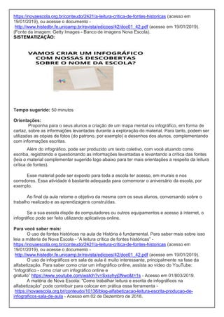 https://novaescola.org.br/conteudo/2421/a-leitura-critica-de-fontes-historicas (acesso em
19/01/2019), ou acesse o documento -
http://www.histedbr.fe.unicamp.br/revista/edicoes/42/doc01_42.pdf (acesso em 19/01/2019).
(Fonte da imagem: Getty Images - Banco de imagens Nova Escola).
SISTEMATIZAÇÃO:
Tempo sugerido: 50 minutos
Orientações:
Proponha para o seus alunos a criação de um mapa mental ou infográfico, em forma de
cartaz, sobre as informações levantadas durante a exploração do material. Para tanto, podem ser
utilizadas as cópias de fotos (do patrono, por exemplo) e desenhos dos alunos, complementando
com informações escritas.
Além do infográfico, pode ser produzido um texto coletivo, com você atuando como
escriba, registrando e questionando as informações levantadas e levantando a crítica das fontes
(leia o material complementar sugerido logo abaixo para ter mais orientações a respeito da leitura
crítica de fontes).
Esse material pode ser exposto para toda a escola ter acesso, em murais e nos
corredores. Essa atividade é bastante adequada para comemorar o aniversário da escola, por
exemplo.
Ao final da aula retome o objetivo da mesma com os seus alunos, conversando sobre o
trabalho realizado e as aprendizagens construídas.
Se a sua escola dispõe de computadores ou outros equipamentos e acesso à internet, o
infográfico pode ser feito utilizando aplicativos online.
Para você saber mais:
O uso de fontes históricas na aula de História é fundamental. Para saber mais sobre isso
leia a máteria de Nova Escola - “A leitura crítica de fontes históricas” -
https://novaescola.org.br/conteudo/2421/a-leitura-critica-de-fontes-historicas (acesso em
19/01/2019), ou acesse o documento -
http://www.histedbr.fe.unicamp.br/revista/edicoes/42/doc01_42.pdf (acesso em 19/01/2019).
O uso de infográficos em sala de aula é muito interessante, principalmente na fase da
alfabetização. Para saber como criar um infográfico online, assista ao vídeo do YouTube:
“Infográfico - como criar um infográfico online e
gratuito” https://www.youtube.com/watch?v=Sxsyhyj0Nwc&t=1s - Acesso em 01/803/2019.
A matéria de Nova Escola: “Como trabalhar leitura e escrita de infográficos na
alfabetização” pode contribuir para colocar em prática essa ferramenta -
https://novaescola.org.br/conteudo/10136/blog-alfabetizacao-leitura-escrita-producao-de-
infograficos-sala-de-aula - Acesso em 02 de Dezembro de 2018.
 