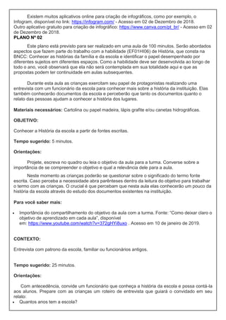 Existem muitos aplicativos online para criação de infográficos, como por exemplo, o
Infogram, disponível no link: https://infogram.com/ - Acesso em 02 de Dezembro de 2018.
Outro aplicativo gratuito para criação de infográfico: https://www.canva.com/pt_br/ - Acesso em 02
de Dezembro de 2018.
PLANO Nº 02
Este plano está previsto para ser realizado em uma aula de 100 minutos. Serão abordados
aspectos que fazem parte do trabalho com a habilidade (EF01HI06) de História, que consta na
BNCC: Conhecer as histórias da família e da escola e identificar o papel desempenhado por
diferentes sujeitos em diferentes espaços. Como a habilidade deve ser desenvolvida ao longo de
todo o ano, você observará que ela não será contemplada em sua totalidade aqui e que as
propostas podem ter continuidade em aulas subsequentes.
Durante esta aula as crianças exercitam seu papel de protagonistas realizando uma
entrevista com um funcionário da escola para conhecer mais sobre a história da instituição. Elas
também conhecerão documentos da escola e perceberão que tanto os documentos quanto o
relato das pessoas ajudam a conhecer a história dos lugares.
Materiais necessários: Cartolina ou papel madeira, lápis grafite e/ou canetas hidrográficas.
OBJETIVO:
Conhecer a História da escola a partir de fontes escritas.
Tempo sugerido: 5 minutos.
Orientações:
Projete, escreva no quadro ou leia o objetivo da aula para a turma. Converse sobre a
importância de se compreender o objetivo e qual a relevância dele para a aula.
Neste momento as crianças poderão se questionar sobre o significado do termo fonte
escrita. Caso perceba a necessidade abra parênteses dentro da leitura do objetivo para trabalhar
o termo com as crianças. O crucial é que percebam que nesta aula elas conhecerão um pouco da
história da escola através do estudo dos documentos existentes na instituição.
Para você saber mais:
 Importância do compartilhamento do objetivo da aula com a turma. Fonte: “Como deixar claro o
objetivo de aprendizado em cada aula”, disponível
em: https://www.youtube.com/watch?v=372gHYi8uxo . Acesso em 10 de janeiro de 2019.
CONTEXTO:
Entrevista com patrono da escola, familiar ou funcionários antigos.
Tempo sugerido: 25 minutos.
Orientações:
Com antecedência, convide um funcionário que conheça a história da escola e possa contá-la
aos alunos. Prepare com as crianças um roteiro de entrevista que guiará o convidado em seu
relato:
 Quantos anos tem a escola?
 