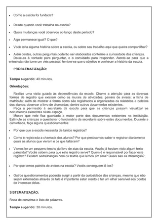  Como a escola foi fundada?
 Desde quando você trabalha na escola?
 Quais mudanças você observou ao longo deste período?
 Algo permanece igual? O que?
 Você teria alguma história sobre a escola, ou sobre seu trabalho aqui que queira compartilhar?
 Além destas, outras perguntas poderão ser elaboradas conforme a curiosidade das crianças.
Deixe-as à vontade para perguntar, e o convidado para responder. Atente-se para que a
entrevista não tome um viés pessoal, lembre-se que o objetivo é conhecer a história da escola.
PROBLEMATIZAÇÃO:
Tempo sugerido: 40 minutos.
Orientações:
Realize uma visita guiada às dependências da escola. Chame a atenção para as diversas
formas de registro que existem como os murais de atividades; painéis de avisos; a ficha de
matrícula; além de mostrar a forma como são registrados e organizados os relatórios e boletins
dos alunos; observar o livro de chamadas; dentre outros documentos existentes.
Peça a permissão à secretaria da escola para que as crianças possam visualizar os
documentos existentes neste espaço.
Mostre que nele fica guardada a maior parte dos documentos existentes na instituição.
Estimule as crianças a questionar o funcionário da secretaria sobre estes documentos. Durante a
caminhada, faça alguns questionamentos:
 Por que que a escola necessita de tantos registros?
 Como é registrada a chamada dos alunos? Por que precisamos saber e registrar diariamente
quais os alunos que vieram e os que faltaram?
 Vamos ler um pequeno trecho do livro de atas da escola. Vocês já haviam visto algum texto
parecido? Vocês sabem para que este registro serve? Quem é o responsável por fazer este
registro? Existem semelhanças com os textos que lemos em sala? Quais são as diferenças?
 Por que temos painéis de avisos na escola? Vocês conseguem lê-los?
 Outros questionamentos poderão surgir a partir da curiosidade das crianças, mesmo que não
sejam externadas através da fala é importante estar atento e ter um olhar sensível aos pontos
de interesse delas.
SISTEMATIZAÇÃO:
Roda de conversa e lista de palavras.
Tempo sugerido: 30 minutos.
 