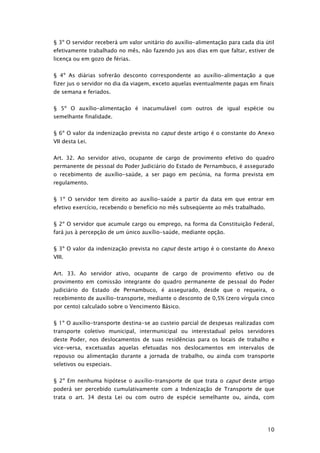 § 3º O servidor receberá um valor unitário do auxílio-alimentação para cada dia útil
efetivamente trabalhado no mês, não fazendo jus aos dias em que faltar, estiver de
licença ou em gozo de férias.


§ 4º As diárias sofrerão desconto correspondente ao auxílio-alimentação a que
fizer jus o servidor no dia da viagem, exceto aquelas eventualmente pagas em finais
de semana e feriados.


§ 5º O auxílio-alimentação é inacumulável com outros de igual espécie ou
semelhante finalidade.


§ 6º O valor da indenização prevista no caput deste artigo é o constante do Anexo
VII desta Lei.


Art. 32. Ao servidor ativo, ocupante de cargo de provimento efetivo do quadro
permanente de pessoal do Poder Judiciário do Estado de Pernambuco, é assegurado
o recebimento de auxílio-saúde, a ser pago em pecúnia, na forma prevista em
regulamento.


§ 1º O servidor tem direito ao auxílio-saúde a partir da data em que entrar em
efetivo exercício, recebendo o benefício no mês subseqüente ao mês trabalhado.


§ 2º O servidor que acumule cargo ou emprego, na forma da Constituição Federal,
fará jus à percepção de um único auxílio-saúde, mediante opção.


§ 3º O valor da indenização prevista no caput deste artigo é o constante do Anexo
VIII.


Art. 33. Ao servidor ativo, ocupante de cargo de provimento efetivo ou de
provimento em comissão integrante do quadro permanente de pessoal do Poder
Judiciário do Estado de Pernambuco, é assegurado, desde que o requeira, o
recebimento de auxílio-transporte, mediante o desconto de 0,5% (zero vírgula cinco
por cento) calculado sobre o Vencimento Básico.


§ 1º O auxílio-transporte destina-se ao custeio parcial de despesas realizadas com
transporte coletivo municipal, intermunicipal ou interestadual pelos servidores
deste Poder, nos deslocamentos de suas residências para os locais de trabalho e
vice-versa, excetuadas aquelas efetuadas nos deslocamentos em intervalos de
repouso ou alimentação durante a jornada de trabalho, ou ainda com transporte
seletivos ou especiais.


§ 2º Em nenhuma hipótese o auxílio-transporte de que trata o caput deste artigo
poderá ser percebido cumulativamente com a Indenização de Transporte de que
trata o art. 34 desta Lei ou com outro de espécie semelhante ou, ainda, com




                                                                                 10
 