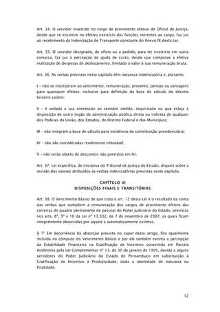 Art. 34. O servidor investido no cargo de provimento efetivo de Oficial de Justiça,
desde que se encontre no efetivo exercício das funções inerentes ao cargo, faz jus
ao recebimento da Indenização de Transporte constante do Anexo IX desta Lei.


Art. 35. O servidor designado, de ofício ou a pedido, para ter exercício em outra
comarca, faz jus à percepção de ajuda de custo, desde que comprove a efetiva
realização de despesas de deslocamento, limitado o valor à sua remuneração bruta.


Art. 36. As verbas previstas neste capítulo têm natureza indenizatória e, portanto:


I – não se incorporam ao vencimento, remuneração, provento, pensão ou vantagens
para quaisquer efeitos, inclusive para definição da base de cálculo do décimo
terceiro salário;


II – é vedada a sua concessão ao servidor cedido, requisitado ou que esteja à
disposição de outro órgão da administração pública direta ou indireta de qualquer
dos Poderes da União, dos Estados, do Distrito Federal e dos Municípios;


III – não integram a base de cálculo para incidência de contribuição previdenciária;


IV – não são consideradas rendimento tributável;


V – não serão objeto de descontos não previstos em lei.


Art. 37. Lei específica, de iniciativa do Tribunal de Justiça do Estado, disporá sobre a
revisão dos valores atribuídos às verbas indenizatórias previstas neste capítulo.


                                    CAPÍTULO VI
                     DISPOSIÇÕES FINAIS E TRANSITÓRIAS

Art. 38. O Vencimento Básico de que trata o art. 12 desta Lei é o resultado da soma
das verbas que compõem a remuneração dos cargos de provimento efetivo das
carreiras do quadro permanente de pessoal do Poder Judiciário do Estado, previstas
nos arts. 8º, 9º e 10 da Lei nº 13.332, de 7 de novembro de 2007, as quais ficam
integralmente absorvidas por aquele e automaticamente extintas.


§ 1º Em decorrência da absorção prevista no caput deste artigo, fica igualmente
incluída no cômputo do Vencimento Básico e por ele também extinta a percepção
da Estabilidade Financeira na Gratificação de Incentivo convertida em Parcela
Autônoma pela Lei Complementar nº 13, de 30 de janeiro de 1995, devida a alguns
servidores do Poder Judiciário do Estado de Pernambuco em substituição à
Gratificação de Incentivo à Produtividade, dada a identidade de natureza ou
finalidade.




                                                                                     12
 