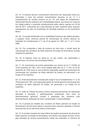 Art. 47. O eventual decesso remuneratório decorrente das disposições desta Lei,
observados a soma das parcelas remuneratórias previstas no art. 12 e o
enquadramento do servidor previsto no art. 40, será objeto de complemento,
denominado Parcela Autônoma de Irredutibilidade Salarial, que deverá ser expressa
em código próprio e convertida monetariamente pelos valores vigentes em 30 de
abril de 2011, subsistindo até a total absorção do valor respectivo pelos reajustes
subseqüentes do valor da Gratificação de Atividade Judiciária ou do Vencimento
Básico.


Art. 48. O servidor beneficiado com a estabilidade financeira não poderá perceber,
a qualquer título, nenhuma parcela de remuneração da mesma natureza ou
finalidade (Lei Complementar nº 3, de 22 de agosto de 1990, art. 1º, § 2º, inciso
XVIII).


Art. 49. Fica assegurada a data de primeiro de maio para a revisão geral da
remuneração dos servidores do Poder Judiciário do Estado de Pernambuco, provida
mediante lei específica.


Art. 50. O disposto nesta Lei aplica-se, no que couber, aos aposentados e
pensionistas, nos termos da Constituição Federal.


Art. 51. Os serventuários de justiça aposentados nos termos da Lei nº 10.648, de
18 de novembro de 1991, com a nova redação dada pela Lei nº 11.187, de 22 de
dezembro de 1994, terão os seus proventos reajustados quando da revisão geral da
remuneração dos servidores do Poder Judiciário do Estado, em percentual a ser
fixado em lei específica.


Art. 52. A Parcela Autônoma instituída pelo artigo 6º da Lei Complementar nº 13, de
30 de janeiro de 1995, será reajustada quando da revisão geral da remuneração dos
servidores do Poder Judiciário do Estado, em percentual a ser fixado em lei
específica.


Art. 53. Cabe ao Tribunal de Justiça instituir programa permanente de capacitação
destinado     à   formação   e   aperfeiçoamento     profissional,   bem   como    ao
desenvolvimento     gerencial,   visando    à   preparação    dos    servidores   para
desempenharem atribuições de maior complexidade e responsabilidade.


Art. 54. A jornada de trabalho dos servidores do Poder Judiciário do Estado de
Pernambuco é de oito horas diárias e quarenta horas semanais, podendo o Tribunal
de Justiça fixá-la em sete horas diárias ininterruptas.


Art. 55. O servidor ocupante de cargo efetivo do quadro permanente de pessoal do
Poder Judiciário do Estado de Pernambuco terá direito à percepção de horas extras
pela prestação de serviços extraordinários, desde que realizados no interesse da



                                                                                   15
 