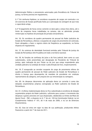 Administração Pública e previamente autorizados pela Presidência do Tribunal de
Justiça, na forma prevista em regulamento.


§ 1º Em nenhuma hipótese, os servidores ocupantes de cargos em comissão e os
em exercício de função gratificada farão jus à percepção da vantagem de que trata
o caput deste artigo.


§ 2º O pagamento de horas extras somente se dará após a oitava hora diária, até o
limite de cinqüenta horas trabalhadas na semana, não se admitindo jornada
ininterrupta na hipótese de prestação de jornada extraordinária.


Art. 56. Os servidores do quadro permanente de pessoal do Poder Judiciário do
Estado de Pernambuco, efetivos e ocupantes de cargos de provimento em comissão,
ficam obrigados a fazer o registro diário de freqüência ao expediente, na forma
disposta em regulamento.


Art. 57. As carteiras de identidade funcional emitidas pelo Tribunal de Justiça do
Estado de Pernambuco têm fé pública em todo o território nacional.


Art. 58. As funções de confiança do Juízo e do Foro Judicial, bem como as suas
substituições, serão preenchidas por designação do Presidente do Tribunal de
Justiça, após indicação do Juiz Titular ou do Juiz que esteja respondendo pela
unidade judiciária na condição de titular e pela Direção do Foro, respectivamente.


Art. 59. É assegurado ao servidor ocupante de cargo de provimento efetivo do
quadro permanente de pessoal do Poder Judiciário do Estado de Pernambuco o
direito à licença para desempenho de mandato de presidente em sindicato
representativo da categoria, sem prejuízo de sua remuneração ou vantagens.


Art. 60. As despesas decorrentes da aplicação desta Lei correrão à conta das
dotações orçamentárias próprias consignadas ao Poder Judiciário do Estado de
Pernambuco.


Art. 61. A efetiva implementação desta Lei fica subordinada à existência de dotação
orçamentária própria do Poder Judiciário, suficiente para custear o incremento das
despesas e gastos previstos em suas disposições, obedecidos os limites do Plano de
Ajuste Fiscal – PAF, o disposto no § 1º do art. 169 da Constituição Federal, na Lei
Complementar Federal nº 101, de 4 de maio de 2000, e na Lei de Diretrizes
Orçamentárias.


Art. 62. Esta Lei entra em vigor na data de sua publicação, produzindo efeitos
financeiros a partir de 1º de maio de 2011.




                                                                                     16
 