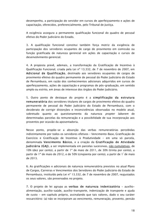 desempenho, a participação do servidor em cursos de aperfeiçoamento e ações de
capacitação, oferecidos, preferencialmente, pelo Tribunal de Justiça.


A exigência assegura a permanente qualificação funcional do quadro de pessoal
efetivo do Poder Judiciário do Estado.


3. A qualificação funcional constitui também força motriz da exigência de
participação dos servidores ocupantes de cargo de provimento em comissão ou
função gratificada de natureza gerencial em ações de capacitação e cursos de
desenvolvimento gerencial.


4. A proposta prevê, ademais, a transformação da Gratificação de Incentivo à
Qualificação Funcional, criada pela Lei nº 13.332, de 7 de novembro de 2007, em
Adicional de Qualificação, destinado aos servidores ocupantes de cargos de
provimento efetivo do quadro permanente de pessoal do Poder Judiciário do Estado
de Pernambuco, em razão dos conhecimentos adicionais adquiridos em cursos de
aperfeiçoamento, ações de capacitação e programas de pós-graduação, em sentido
amplo ou estrito, em áreas de interesse dos órgãos do Poder Judiciário.


5. Outro ponto de destaque do projeto é a simplificação da estrutura
remuneratória dos servidores titulares de cargos de provimento efetivo do quadro
permanente de pessoal do Poder Judiciário do Estado de Pernambuco, com o
desiderato de corrigir distorções e inconsistências observadas no modelo atual,
sobretudo   quanto    ao   questionamento      da        propter laborem de
                                                    natureza
determinadas parcelas da remuneração e a possibilidade de sua incorporação aos
proventos por ocasião da aposentadoria.


Nesse ponto, propõe-se a absorção das verbas remuneratórias percebidas
indistintamente por todos os servidores efetivos – Vencimento-Base, Gratificação de
Exercício e Gratificação de Incentivo à Produtividade – em uma só parcela,
denominada Vencimento Básico, e a criação da Gratificação de Atividade
Judiciária (GAJ), a ser implementada em parcelas sucessivas, não cumulativas, de
10% (dez por cento), a partir de 1º de maio de 2011, de 30% (trinta por cento), a
partir de 1º de maio de 2012, e de 50% (cinqüenta por cento), a partir de 1 º de maio
de 2013.


6. As gratificações e adicionais de natureza remuneratória previstos no atual Plano
de Cargos, Carreiras e Vencimentos dos Servidores do Poder Judiciário do Estado de
Pernambuco, instituído pela Lei nº 13.332, de 7 de novembro de 2007, reajustados
os seus valores, são preservados no projeto.


7. O projeto de lei agrupa as verbas de natureza indenizatória – auxílio-
alimentação, auxílio-saúde, auxílio-transporte, indenização de transporte e ajuda
de custo - em capítulo próprio, assinalando que tais valores, dado o seu caráter
ressarcitório: (a) não se incorporam ao vencimento, remuneração, provento, pensão



                                                                                  18
 