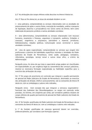 § 2º As atribuições dos cargos efetivos estão descritas no Anexo II desta Lei.


Art. 4º Para os fins desta Lei, as áreas de atividade dividem-se em:


I – área judiciária, compreendendo os serviços relacionados com as atividades de
processamento de ações e outros feitos, execução de mandados, análise e pesquisa
de legislação, doutrina e jurisprudência nos vários ramos do Direito, bem como
elaboração de pareceres jurídicos e outras atividades correlatas;


II – área administrativa, compreendendo os serviços relacionados com recursos
humanos, orçamento e finanças, segurança e transporte, auditoria, licitações e
contratos,   engenharia   e   arquitetura,   patrimônio    e   material,   jornalismo,
biblioteconomia, relações públicas, comunicação social, cerimonial e outras
atividades correlatas;


III – área de apoio especializado, compreendendo os serviços que exigem dos
profissionais o domínio de habilidades específicas inerentes a atividades do Poder
Judiciário do Estado de Pernambuco, como saúde, pedagogia,                 contadoria,
informática, psicologia, serviço social e outras áreas afins, a critério da
Administração.


Parágrafo único. As áreas de que trata o caput deste artigo podem ser classificadas
em especialidades se, por exigência legal ou conveniência dos serviços judiciários,
mostrar-se necessária formação especializada ou habilidade específica para o
exercício das atribuições do cargo.


Art. 5º Os cargos de provimento em comissão que integram o quadro permanente
de pessoal do Poder Judiciário do Estado de Pernambuco, destinados ao exercício
das atribuições de direção, chefia e assessoramento, são os constantes do Anexo III
desta Lei, com as simbologias e valores nele indicadas.


Parágrafo único.    Com exceção dos que integram a estrutura organizatório-
funcional dos Gabinetes dos Desembargadores, os cargos em comissão serão
providos, no mínimo, em cinqüenta por cento, por servidores públicos titulares de
cargos efetivos do quadro permanente de pessoal do Poder Judiciário do Estado de
Pernambuco.


Art. 6º As funções gratificadas do Poder Judiciário do Estado de Pernambuco são as
constantes do Anexo IV desta Lei, com as simbologias e valores nele indicadas.


§ 1º As funções gratificadas de natureza gerencial devem ser exercidas,
preferencialmente, por servidores com formação superior.




                                                                                    2
 
