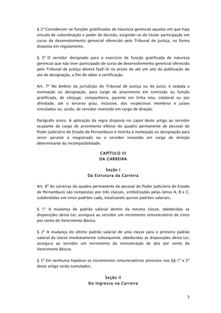 § 2º Consideram-se funções gratificadas de natureza gerencial aquelas em que haja
vínculo de subordinação e poder de decisão, exigindo-se do titular participação em
curso de desenvolvimento gerencial oferecido pelo Tribunal de Justiça, na forma
disposta em regulamento.


§ 3º O servidor designado para o exercício de função gratificada de natureza
gerencial que não tiver participado de curso de desenvolvimento gerencial oferecido
pelo Tribunal de Justiça deverá fazê-lo no prazo de até um ano da publicação do
ato de designação, a fim de obter a certificação.


Art. 7º No âmbito da jurisdição do Tribunal de Justiça ou do Juízo, é vedada a
nomeação ou designação, para cargo de provimento em comissão ou função
gratificada, de cônjuge, companheiro, parente em linha reta, colateral ou por
afinidade, até o terceiro grau, inclusive, dos respectivos membros e juízes
vinculados ou, ainda, de servidor investido em cargo de direção.


Parágrafo único. A aplicação da regra disposta no caput deste artigo ao servidor
ocupante de cargo de provimento efetivo do quadro permanente de pessoal do
Poder Judiciário do Estado de Pernambuco é restrita à nomeação ou designação para
servir perante o magistrado ou o servidor investido em cargo de direção
determinante da incompatibilidade.

                                   CAPÍTULO III
                                   DA CARREIRA

                                      Seção I
                            Da Estrutura da Carreira

Art. 8º As carreiras do quadro permanente de pessoal do Poder Judiciário do Estado
de Pernambuco são compostas por três classes, simbolizadas pelas letras A, B e C,
subdivididas em cinco padrões cada, totalizando quinze padrões salariais.


§ 1º A mudança de padrão salarial dentro da mesma classe, obedecidas as
disposições desta Lei, assegura ao servidor um incremento remuneratório de cinco
por cento do Vencimento Básico.


§ 2º A mudança do último padrão salarial de uma classe para o primeiro padrão
salarial da classe imediatamente subsequente, obedecidas as disposições desta Lei,
assegura ao servidor um incremento da remuneração de dez por cento do
Vencimento Básico.


§ 3º Em nenhuma hipótese os incrementos remuneratórios previstos nos §§ 1º e 2º
deste artigo serão cumulados.


                                      Seção II
                             Do Ingresso na Carreira


                                                                                 3
 