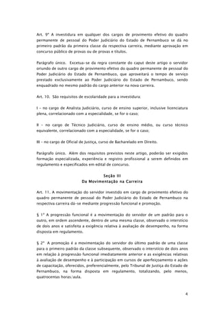 Art. 9º A investidura em qualquer dos cargos de provimento efetivo do quadro
permanente de pessoal do Poder Judiciário do Estado de Pernambuco se dá no
primeiro padrão da primeira classe da respectiva carreira, mediante aprovação em
concurso público de provas ou de provas e títulos.


Parágrafo único. Excetua-se da regra constante do caput deste artigo o servidor
oriundo de outro cargo de provimento efetivo do quadro permanente de pessoal do
Poder Judiciário do Estado de Pernambuco, que aproveitará o tempo de serviço
prestado exclusivamente ao Poder Judiciário do Estado de Pernambuco, sendo
enquadrado no mesmo padrão do cargo anterior na nova carreira.


Art. 10. São requisitos de escolaridade para a investidura:


I – no cargo de Analista Judiciário, curso de ensino superior, inclusive licenciatura
plena, correlacionado com a especialidade, se for o caso;


II – no cargo de Técnico Judiciário, curso de ensino médio, ou curso técnico
equivalente, correlacionado com a especialidade, se for o caso;


III – no cargo de Oficial de Justiça, curso de Bacharelado em Direito.


Parágrafo único. Além dos requisitos previstos neste artigo, poderão ser exigidos
formação especializada, experiência e registro profissional a serem definidos em
regulamento e especificados em edital de concurso.


                                      Seção III
                           Da Movimentação na Carreira

Art. 11. A movimentação do servidor investido em cargo de provimento efetivo do
quadro permanente de pessoal do Poder Judiciário do Estado de Pernambuco na
respectiva carreira dá-se mediante progressão funcional e promoção.


§ 1º A progressão funcional é a movimentação do servidor de um padrão para o
outro, em ordem ascendente, dentro de uma mesma classe, observado o interstício
de dois anos e satisfeita a exigência relativa à avaliação de desempenho, na forma
disposta em regulamento.


§ 2º A promoção é a movimentação do servidor do último padrão de uma classe
para o primeiro padrão da classe subsequente, observado o interstício de dois anos
em relação à progressão funcional imediatamente anterior e as exigências relativas
à avaliação de desempenho e à participação em cursos de aperfeiçoamento e ações
de capacitação, oferecidos, preferencialmente, pelo Tribunal de Justiça do Estado de
Pernambuco, na forma disposta em regulamento, totalizando, pelo menos,
quatrocentas horas/aula.



                                                                                   4
 