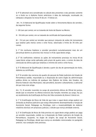 § 4º O adicional será considerado no cálculo dos proventos e das pensões somente
se o título ou o diploma forem anteriores à data da inativação, excetuado do
cômputo o disposto no inciso IV do art. 14 desta Lei.


Art. 14. O Adicional de Qualificação incide sobre o Vencimento Básico do servidor,
da seguinte forma:


I – 6% (seis por cento), em se tratando de título de Doutor ou Mestre;


II – 3% (três por cento), em se tratando de certificado de Especialização;


III – 1% (um por cento) ao servidor que possuir conjunto de ações de treinamento
que totalize pelo menos cento e vinte horas, observado o limite de 3% (três por
cento).


§ 1º Em nenhuma hipótese o servidor perceberá cumulativamente mais de um
percentual dentre os previstos nos incisos I e II do caput deste artigo.


§ 2º Os coeficientes relativos às ações de treinamento previstas no inciso III do
caput deste artigo serão aplicados pelo prazo de quatro anos, a contar da data de
conclusão da última ação que totalizou o mínimo de cento e vinte horas.


§ 3º O Adicional de Qualificação é devido a partir do dia de apresentação do título,
diploma ou certificado.


§ 4º O servidor das carreiras do quadro de pessoal do Poder Judiciário do Estado de
Pernambuco cedido, requisitado ou à disposição de outro órgão da administração
pública direta ou indireta de qualquer dos Poderes da União, dos Estados, do
Distrito Federal e dos Municípios, não perceberá, durante o afastamento, o adicional
de que trata este artigo.


Art. 15. O servidor investido no cargo de provimento efetivo de Oficial de Justiça,
desde que se encontre no efetivo exercício das funções inerentes ao cargo, faz jus
ao recebimento da Gratificação de Risco de Vida constante do Anexo V desta Lei.


§ 1º A Gratificação de Risco de Vida de que trata o caput deste artigo poderá ser
atribuída ao Analista Judiciário que esteja efetivamente desempenhando a função de
Assistente Social, Pedagogo ou Psicólogo, com a responsabilidade de elaborar
relatórios técnicos em processos judiciais, e desde que exerça atividade externa.


§ 2º A Gratificação de Risco de Vida prevista no caput deste artigo poderá ser paga
ao servidor requisitado, cedido ou à disposição do Poder Judiciário do Estado de
Pernambuco, ocupante, no órgão de origem, do cargo de Assistente Social,
Pedagogo ou Psicólogo, desde que exerça as atividades mencionadas no parágrafo
anterior, nas condições nele previstas.



                                                                                    6
 