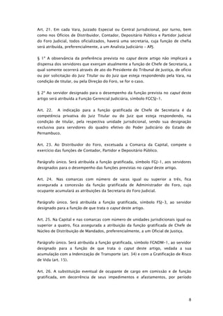 Art. 21. Em cada Vara, Juizado Especial ou Central Jurisdicional, por turno, bem
como nos Ofícios de Distribuidor, Contador, Depositário Público e Partidor Judicial
do Foro Judicial, todos oficializados, haverá uma secretaria, cuja função de chefia
será atribuída, preferencialmente, a um Analista Judiciário – APJ.


§ 1º A observância da preferência prevista no caput deste artigo não implicará a
dispensa dos servidores que exerçam atualmente a função de Chefe de Secretaria, a
qual somente ocorrerá através de ato do Presidente do Tribunal de Justiça, de ofício
ou por solicitação do Juiz Titular ou do Juiz que esteja respondendo pela Vara, na
condição de titular, ou pela Direção do Foro, se for o caso.


§ 2º Ao servidor designado para o desempenho da função prevista no caput deste
artigo será atribuída a Função Gerencial Judiciária, símbolo FGCSJ-1.


Art. 22.    A indicação para a função gratificada de Chefe de Secretaria é da
competência privativa do Juiz Titular ou do Juiz que esteja respondendo, na
condição de titular, pela respectiva unidade jurisdicional, sendo sua designação
exclusiva para servidores do quadro efetivo do Poder Judiciário do Estado de
Pernambuco.


Art. 23. Ao Distribuidor do Foro, excetuada a Comarca da Capital, compete o
exercício das funções de Contador, Partidor e Depositário Público.


Parágrafo único. Será atribuída a função gratificada, símbolo FGJ-1, aos servidores
designados para o desempenho das funções previstas no caput deste artigo.


Art. 24.   Nas comarcas com número de varas igual ou superior a três, fica
assegurada a concessão da função gratificada de Administrador do Foro, cujo
ocupante acumulará as atribuições da Secretaria do Foro Judicial.


Parágrafo único. Será atribuída a função gratificada, símbolo FSJ-3, ao servidor
designado para a função de que trata o caput deste artigo.


Art. 25. Na Capital e nas comarcas com número de unidades jurisdicionais igual ou
superior a quatro, fica assegurada a atribuição da função gratificada de Chefe de
Núcleo de Distribuição de Mandados, preferencialmente, a um Oficial de Justiça.


Parágrafo único. Será atribuída a função gratificada, símbolo FGNDM-1, ao servidor
designado para a função de que trata o caput deste artigo, vedada a sua
acumulação com a Indenização de Transporte (art. 34) e com a Gratificação de Risco
de Vida (art. 15).


Art. 26. A substituição eventual de ocupante de cargo em comissão e de função
gratificada, em decorrência de seus impedimentos e afastamentos, por período




                                                                                  8
 