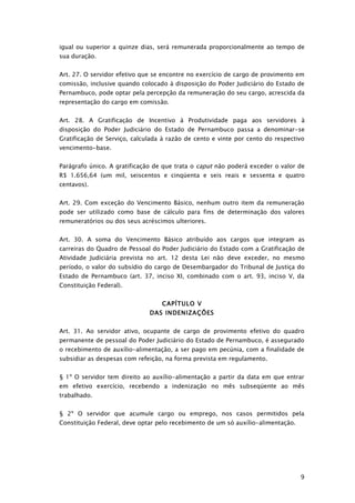 igual ou superior a quinze dias, será remunerada proporcionalmente ao tempo de
sua duração.


Art. 27. O servidor efetivo que se encontre no exercício de cargo de provimento em
comissão, inclusive quando colocado à disposição do Poder Judiciário do Estado de
Pernambuco, pode optar pela percepção da remuneração do seu cargo, acrescida da
representação do cargo em comissão.


Art. 28. A Gratificação de Incentivo à Produtividade paga aos servidores à
disposição do Poder Judiciário do Estado de Pernambuco passa a denominar-se
Gratificação de Serviço, calculada à razão de cento e vinte por cento do respectivo
vencimento-base.


Parágrafo único. A gratificação de que trata o caput não poderá exceder o valor de
R$ 1.656,64 (um mil, seiscentos e cinqüenta e seis reais e sessenta e quatro
centavos).


Art. 29. Com exceção do Vencimento Básico, nenhum outro item da remuneração
pode ser utilizado como base de cálculo para fins de determinação dos valores
remuneratórios ou dos seus acréscimos ulteriores.


Art. 30. A soma do Vencimento Básico atribuído aos cargos que integram as
carreiras do Quadro de Pessoal do Poder Judiciário do Estado com a Gratificação de
Atividade Judiciária prevista no art. 12 desta Lei não deve exceder, no mesmo
período, o valor do subsídio do cargo de Desembargador do Tribunal de Justiça do
Estado de Pernambuco (art. 37, inciso XI, combinado com o art. 93, inciso V, da
Constituição Federal).


                                  CAPÍTULO V
                              DAS INDENIZAÇÕES


Art. 31. Ao servidor ativo, ocupante de cargo de provimento efetivo do quadro
permanente de pessoal do Poder Judiciário do Estado de Pernambuco, é assegurado
o recebimento de auxílio-alimentação, a ser pago em pecúnia, com a finalidade de
subsidiar as despesas com refeição, na forma prevista em regulamento.


§ 1º O servidor tem direito ao auxílio-alimentação a partir da data em que entrar
em efetivo exercício, recebendo a indenização no mês subseqüente ao mês
trabalhado.


§ 2º O servidor que acumule cargo ou emprego, nos casos permitidos pela
Constituição Federal, deve optar pelo recebimento de um só auxílio-alimentação.




                                                                                  9
 