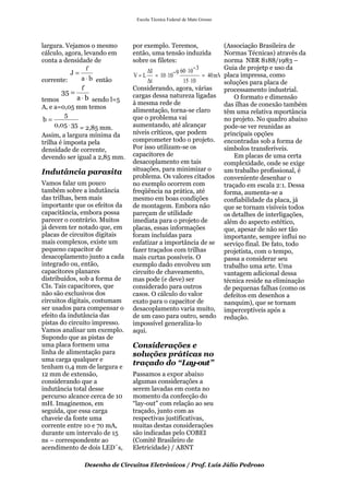 Escola Técnica Federal de Mato Grosso




largura. Vejamos o mesmo       por exemplo. Teremos,                     (Associação Brasileira de
cálculo, agora, levando em     então, uma tensão induzida                Normas Técnicas) através da
conta a densidade de           sobre os filetes:                         norma NBR 8188/1983 –
                                    ΔI            60 ⋅ 10 − 3           Guia de projetp e uso da
           J=
              a ⋅ b então      V = L = 10 ⋅ 10 − 9             = 40 mV   placa impressa, como
corrente:                            Δt             15 ⋅ 10              soluções para placa de
                              Considerando, agora, várias               processamento industrial.
      35 =                     cargas dessa natureza ligadas
temos        a ⋅ b sendo l=5                                                 O formato e dimensão
                               à mesma rede de                           das ilhas de conexão também
A, e a=0,05 mm temos
                               alimentação, torna-se claro               têm uma relativa mportância
         5                     que o problema vai
 b=                                                                      no projeto. No quadro abaixo
     0,05 ⋅ 35 = 2,85 mm.      aumentando, até alcançar                  pode-se ver reunidas as
Assim, a largura mínima da     níveis críticos, que podem                principais opções
trilha é imposta pela          comprometer todo o projeto.               encontradas sob a forma de
densidade de corrente,         Por isso utilizam-se os                   símbolos transferíveis.
devendo ser igual a 2,85 mm.   capacitores de                                Em placas de uma certa
                               desacoplamento em tais                    complexidade, onde se exige
Indutância parasita            situações, para minimizar o               um trabalho profissional, é
                               problema. Os valores citados              conveniente desenhar o
Vamos falar um pouco           no exemplo ocorrem com                    traçado em escala 2:1. Dessa
também sobre a indutância      freqüência na prática, até                forma, aumenta-se a
das trilhas, bem mais          mesmo em boas condições                   confiabilidade da placa, já
importante que os efeitos da   de montagem. Embora não                   que se tornam visíveis todos
capacitância, embora possa     pareçam de utilidade                      os detalhes de interligações,
parecer o contrário. Muitos    imediata para o projeto de                além do aspecto estético,
já devem ter notado que, em    placas, essas informações                 que, apesar de não ser tão
placas de circuitos digitais   foram incluídas para                      importante, sempre influi no
mais complexos, existe um      enfatizar a importância de se             serviço final. De fato, todo
pequeno capacitor de           fazer traçados com trilhas                projetista, com o tempo,
desacoplamento junto a cada    mais curtas possíveis. O                  passa a considerar seu
integrado ou, então,           exemplo dado envolveu um                  trabalho uma arte. Uma
capacitores planares           circuito de chaveamento,                  vantagem adicional dessa
distribuídos, sob a forma de   mas pode (e deve) ser                     técnica reside na eliminação
CIs. Tais capacitores, que     considerado para outros                   de pequenas falhas (como os
não são exclusivos dos         casos. O cálculo do valor                 defeitos em desenhos a
circuitos digitais, costumam   exato para o capacitor de                 nanquim), que se tornam
ser usados para compensar o    desacoplamento varia muito,               imperceptíveis após a
efeito da indutância das       de um caso para outro, sendo              redução.
pistas do circuito impresso.   impossível generaliza-lo
Vamos analisar um exemplo.     aqui.
Supondo que as pistas de
uma placa formem uma           Considerações e
linha de alimentação para      soluções práticas no
uma carga qualquer e
tenham 0,4 mm de largura e
                               traçado do “Lay-out”
12 mm de extensão,             Passamos a expor abaixo
considerando que a             algumas considerações a
indutância total desse         serem lavadas em conta no
percurso alcance cerca de 10   momento da confecção do
mH. Imaginemos, em             “lay-out” com relação ao seu
seguida, que essa carga        traçado, junto com as
chaveie da fonte uma           respectivas justificativas,
corrente entre 10 e 70 mA,     muitas destas considerações
durante um intervalo de 15     são indicadas pelo COBEI
ns – correspondente ao         (Comitê Brasileiro de
acendimento de dois LED´s,     Eletricidade) / ABNT

               Desenho de Circuitos Eletrônicos / Prof. Luís Júlio Pedroso
 