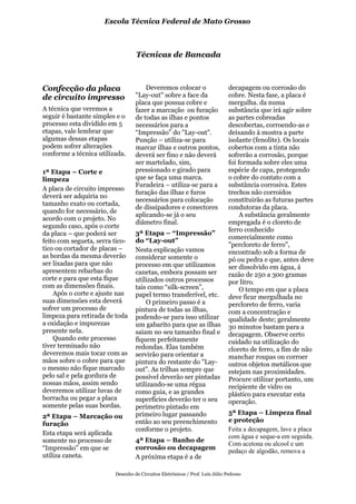 Escola Técnica Federal de Mato Grosso



                                  Técnicas de Bancada



Confecção da placa                    Deveremos colocar o                     decapagem ou corrosão do
de circuito impresso              "Lay-out" sobre a face da                   cobre. Nesta fase, a placa é
                                  placa que possua cobre e                    mergulha. da numa
A técnica que veremos a           fazer a marcação ou furação                 substância que irá agir sobre
seguir é bastante simples e o     de todas as ilhas e pontos                  as partes cobreadas
processo esta dividido em 5       necessários para a                          descobertas, corroendo-as e
etapas, vale lembrar que          “Impressão” do "Lay-out".                   deixando à mostra a parte
algumas dessas etapas             Punção – utiliza-se para                    isolante (fenolite). Os locais
podem sofrer alterações           marcar ilhas e outros pontos,               cobertos com a tinta não
conforme a técnica utilizada.     deverá ser fino e não deverá                sofrerão a corrosão, porque
                                  ser martelado, sim,                         foi formada sobre eles uma
1ª Etapa – Corte e                pressionado e girado para                   espécie de capa, protegendo
limpeza                           que se faça uma marca.                      o cobre do contato com a
                                  Furadeira – utiliza-se para a               substância corrosiva. Estes
A placa de circuito impresso
                                  furação das ilhas e furos                   trechos não corroidos
deverá ser adquiria no
                                  necessários para colocação                  constituirão as futuras partes
tamanho exato ou cortada,
                                  de dissipadores e conectores                condutoras da placa.
quando for necessário, de
                                  aplicando-se já o seu                            A substância geralmente
acordo com o projeto. No
                                  diâmetro final.                             empregada é o cloreto de
segundo caso, após o corte
                                                                              ferro conhecido
da placa – que poderá ser         3ª Etapa – “Impressão”
                                                                              comercialmente como
feito com segueta, serra tico-    do “Lay-out”
                                                                              "percloreto de ferro",
tico ou cortador de placas –      Nesta explicação vamos                      encontrado sob a forma de
as bordas da mesma deverão        considerar somente o                        pó ou pedra e que, antes deve
ser lixadas para que não          processo em que utilizamos                  ser dissolvido em água, á
apresentem rebarbas do            canetas, embora possam ser                  razão de 250 a 300 gramas
corte e para que esta fique       utilizados outros processos                 por litro.
com as dimensões finais.          tais como “silk-screen”,                         O tempo em que a placa
    Após o corte e ajuste nas     papel termo transferível, etc.              deve ficar mergulhada no
suas dimensões esta deverá            O primeiro passo é a                    percloreto de ferro, varia
sofrer um processo de             pintura de todas as ilhas,                  com a concentração e
limpeza para retirada de toda     podendo-se para isso utilizar               qualidade deste; geralmente
a oxidação e impurezas            um gabarito para que as ilhas               30 minutos bastam para a
presente nela.                    saiam no seu tamanho final e                decapagem. Observe certo
    Quando este processo          fiquem perfeitamente                        cuidado na utilização do
tiver terminado não               redondas. Elas também                       cloreto de ferro, a fim de não
deveremos mais tocar com as       servirão para orientar a                    manchar roupas ou corroer
mãos sobre o cobre para que       pintura do restante do "Lay-                outros objetos metálicos que
o mesmo não fique marcado         out". As trilhas sempre que                 estejam nas proximidades.
pelo sal e pela gordura de        possível deverão ser pintadas               Procure utilizar portanto, um
nossas mãos, assim sendo          utilizando-se uma régua                     recipiente de vidro ou
deveremos utilizar luvas de       como guia, e as grandes                     plástico para executar esta
borracha ou pegar a placa         superfícies deverão ter o seu               operação.
somente pelas suas bordas.        perímetro pintado em
                                  primeiro lugar passando                     5ª Etapa – Limpeza final
2ª Etapa – Marcação ou
                                  então ao seu preenchimento                  e proteção
furação
                                  conforme o projeto.                         Feita a decapagem, lave a placa
Esta etapa será aplicada
                                                                              com água e seque-a em seguida.
somente no processo de            4ª Etapa – Banho de
                                                                              Com acetona ou alcool e um
“Impressão” em que se             corrosão ou decapagem
                                                                              pedaço de algodão, remova a
utiliza caneta.                   A próxima etapa é a de

                         Desenho de Circuitos Eletrônicos / Prof. Luís Júlio Pedroso
 