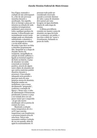 Escola Técnica Federal de Mato Grosso


lixa d’água, tomando o           processo todo pode ser
cuidado de não sobreaquecê-      considerado encerrado
lo, a fim de não provocar        quando a corrente diminui
manchas durante a                de valor; a peça de alumínio
anodização. Em seguida,          deve passar por uma
deve-se imergir a peça por 10    lavagem em água destilada
minutos na solução de soda       depois de cada etapa do
caústica (à temperatura          mesmo.
ambiente), para remover              A última providência
toda e qualquer gordura da       consiste em manter a peça de
mesma. A descoloração que        alumínio em água fervente
normalmente ocorre nesse         por 15 minutos, em média, o
estágio pode ser eliminada       que tem o efeito de “curar o
submetendo o alumínio a          revestimento, fechando os
uma decapagem na solução         poros do óxido.
1:10 de ácido nítrico.
Só então é que deve ser feita
a eletrólise propriamente
dita. Suspende-se a chapa de
chumbo dentro do
recipiente, mergulhada na
solução de ácido sulfúrico e
ligada ao terminal negativo
da fonte ou bateria. A peça
de alumínio vai então
conectada ao terminal
positivo, através de algum
outro objeto de alumínio (já
que outros materiais podem
dissolver durante o
processo). Uma solução
adequada seria prender a
peça por meio de uma
pequena morsa de alumínio,
daquelas usadas em
modelismo, com a rosca
devidamente “preparada”,
conforme o exemplo da
figura 1. Nesse caso, o cabo
de alimentação é firmemente
parafusado à morsa e a peça
a ser tratada deve ser um
pouco maior que o requerido
- já que não ocorre
anodização sob os pontos de
contato da rosca.
     Mantendo a solução
numa temperatura de 16 a
200C (que convém
inspecionar com freqüência),
o processo tomará cerca de
uma hora. Talvez seja
necessário resfriar a solução
de vez em quando, além de
agitá-la ocasionalmente. O


                        Desenho de Circuitos Eletrônicos / Prof. Luís Júlio Pedroso
 