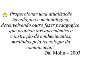 Proporcionar uma atualização tecnológica e metodológica, desenvolvendo outro fazer pedagógico, que propicie aos aprendentes a construção de conhecimentos, mediados pela tecnologia da comunicação”    Dal Molin – 2003    