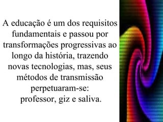 A educação é um dos requisitos fundamentais e passou por transformações progressivas ao longo da história, trazendo novas tecnologias, mas, seus métodos de transmissão perpetuaram-se:  professor, giz e saliva. 