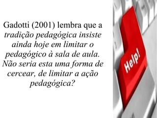 Gadotti (2001) lembra que a  tradição pedagógica insiste ainda hoje em limitar o pedagógico à sala de aula. Não seria esta uma forma de cercear, de limitar a ação pedagógica?   