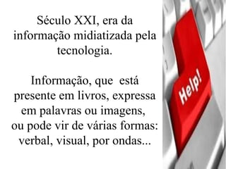 Século XXI, era da informação midiatizada pela tecnologia. Informação, que  está presente em livros, expressa em palavras ou imagens,  ou pode vir de várias formas: verbal, visual, por ondas... 