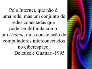 Pela Internet, que não é  uma rede, mas um conjunto de redes conectadas que  pode ser definida como  um  rizoma , uma constelação de computadores interconectados no ciberespaço. Deleuze e Guattari-1995 