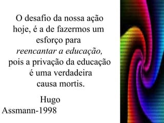 O desafio da nossa ação hoje, é a de fazermos um  esforço para  reencantar a educação, pois a privação da educação é uma verdadeira causa mortis.   Hugo Assmann - 1998 