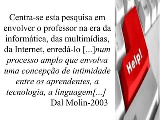 Centra-se esta pesquisa em envolver o professor na era da informática, das multimídias, da Internet, enredá-lo [...] num processo amplo que envolva uma concepção de intimidade entre os aprendentes, a tecnologia, a linguagem[...]   Dal Molin-2003 