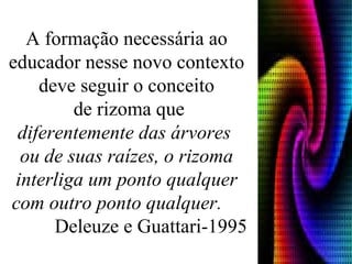 A formação necessária ao educador nesse novo contexto deve seguir o conceito de rizoma que diferentemente das árvores  ou de suas raízes, o rizoma interliga um ponto qualquer com outro ponto qualquer.   Deleuze e Guattari-1995 