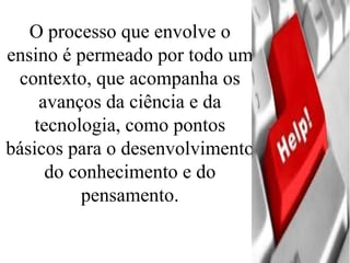 O processo que envolve o ensino é permeado por todo um contexto, que acompanha os avanços da ciência e da tecnologia, como pontos básicos para o desenvolvimento do conhecimento e do pensamento. 