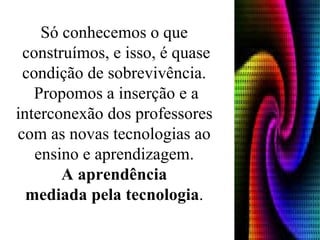 Só conhecemos o que  construímos, e isso, é quase condição de sobrevivência.  Propomos a inserção e a interconexão dos professores  com as novas tecnologias ao  ensino e aprendizagem.  A aprendência  mediada pela tecnologia .   