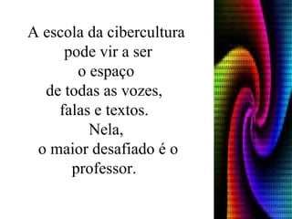 A escola da cibercultura pode vir a ser o espaço  de todas as vozes,  falas e textos.  Nela, o maior desafiado é o professor.  